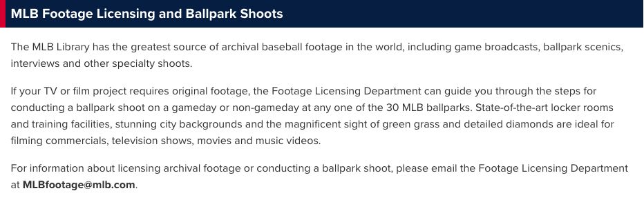 MLB Footage Licensing and Ballpark Shoots

The MLB Library has the greatest source of archival baseball footage in the world, including game broadcasts, ballpark scenics, interviews and other specialty shoots.

If your TV or film project requires original footage, the Footage Licensing Department can guide you through the steps for conducting a ballpark shoot on a gameday or non-gameday at any one of the 30 MLB ballparks. State-of-the-art locker rooms and training facilities, stunning city backgrounds and the magnificent sight of green grass and detailed diamonds are ideal for filming commercials, television shows, movies and music videos.

For information about licensing archival footage or conducting a ballpark shoot, please email the Footage Licensing Department at MLBfootage@mlb.com.