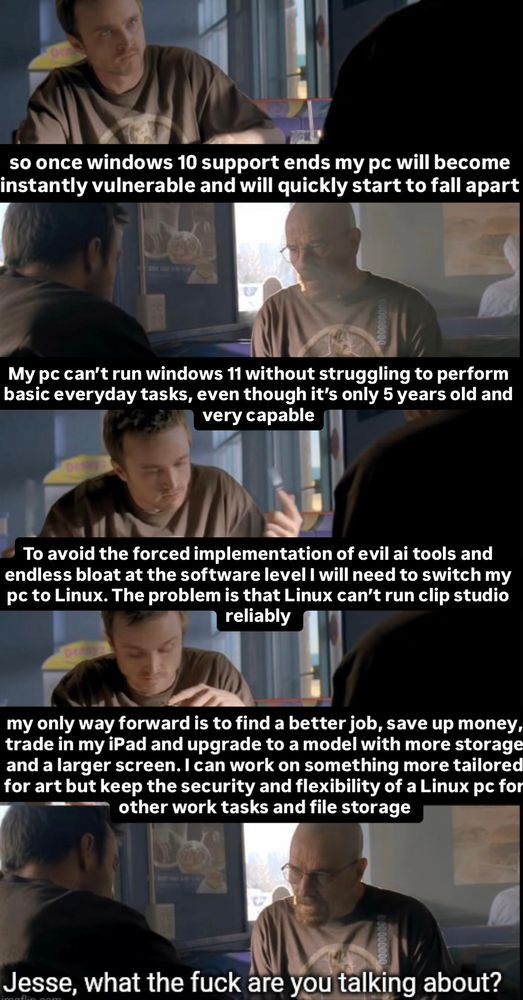 so once windows 10 support ends my pc will become instantly vulnerable and will quickly start to fall apart
My pc can't run windows 11 without struggling to perform basic everyday tasks, even though it's only 5 years old and very capable
To avoid the forced implementation of evil ai tools and endless bloat at the software level I will need to switch my pc to Linux. The problem is that Linux can't run clip studio reliably
my only way forward is to find a better job, save up money, trade in my iPad and upgrade to a model with more storage and a larger screen. I can work on something more tailored for art but keep the security and flexibility of a Linux pc for other work tasks and file storage
Jesse, what the fuck are you talking about?