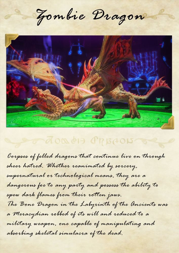 "Corpses of felled dragons that continue live on through sheer hatred. Whether reanimated by sorcery, supernatural or technological means, they are a dangerous foe to any party and possess the ability to spew dark flames from their rotten jaws.
The Bone Dragon in the Labyrinth of the Ancients was a Meracydian robbed of its will and reduced to a military weapon, one capable of manipulating and absorbing skeletal simulacra of the dead."