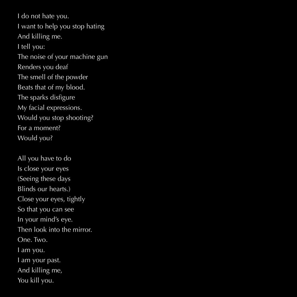 white text on black background:

I do not hate you.
I want to help you stop hating
And killing me.
I tell you:
The noise of your machine gun
Renders you deaf
The smell of the powder
Beats that of my blood.
The sparks disfigure
My facial expressions.
Would you stop shooting?
For a moment?
Would you?

All you have to do
Is close your eyes
(Seeing these days
Blinds our hearts.)
Close your eyes, tightly
So that you can see
In your mind’s eye.
Then look into the mirror.
One. Two.
I am you.
I am your past.
And killing me,
You kill you.