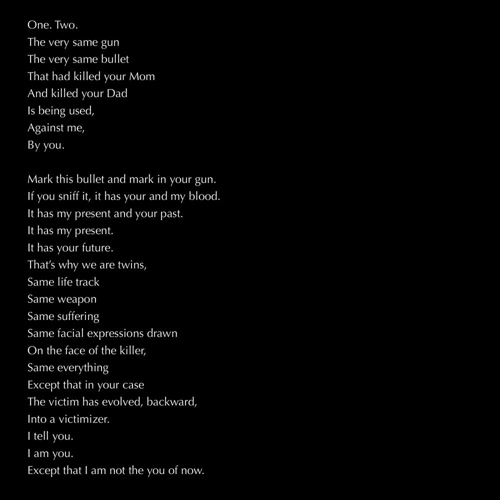 white text on black background:

One. Two.
The very same gun
The very same bullet
That had killed your Mom
And killed your Dad
Is being used,
Against me,
By you.

Mark this bullet and mark in your gun.
If you sniff it, it has your and my blood.
It has my present and your past.
It has my present.
It has your future.
That’s why we are twins,
Same life track
Same weapon
Same suffering
Same facial expressions drawn
On the face of the killer,
Same everything
Except that in your case
The victim has evolved, backward,
Into a victimizer.
I tell you.
I am you.
Except that I am not the you of now.