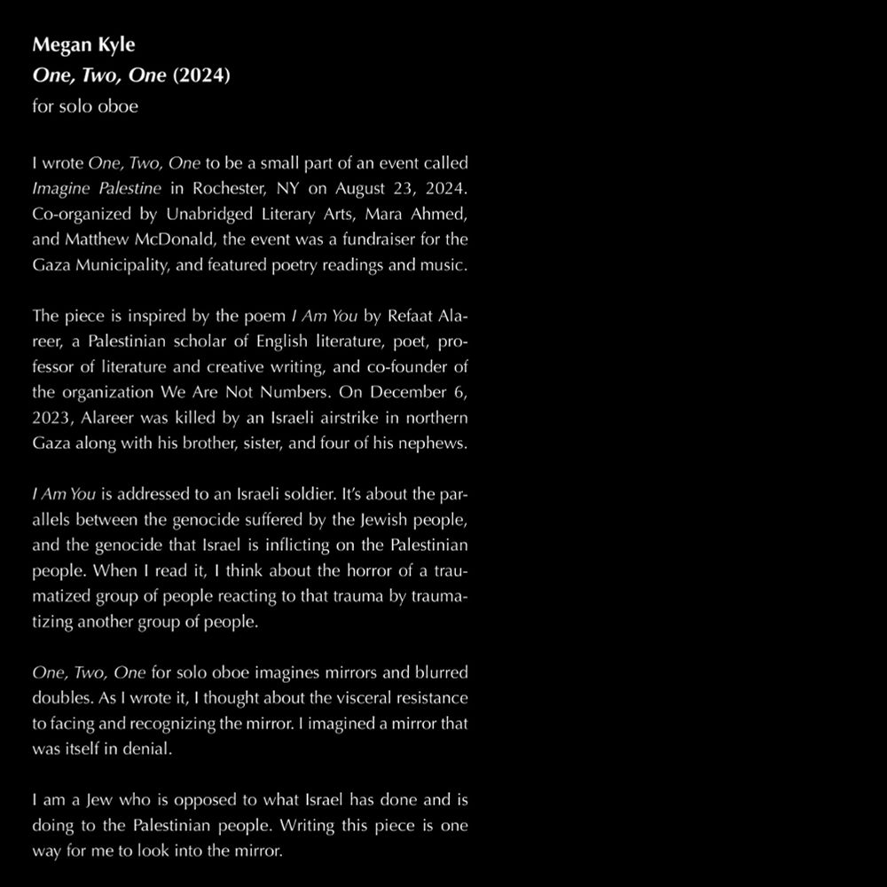 white text on black background:

Megan Kyle
One, Two, One (2024)
for solo oboe

I wrote One, Two, One to be a small part of an event called Imagine Palestine in Rochester, NY on August 23, 2024. Co-organized by Unabridged Literary Arts, Mara Ahmed, and Matthew McDonald, the event was a fundraiser for the Gaza Municipality, and featured poetry readings and music.
The piece is inspired by the poem I Am You by Refaat Alareer, a Palestinian scholar of English literature, poet, professor of literature and creative writing, and co-founder of the organization We Are Not Numbers. On December 6, 2023, Alareer was killed by an Israeli airstrike in northern Gaza along with his brother, sister, and four of his nephews.
I Am You is addressed to an Israeli soldier. It’s about the parallels between the genocide suffered by the Jewish people, and the genocide that Israel is inflicting on the Palestinian people. When I read it, I think about the horror of a traumatized group of people reacting to that trauma by traumatizing another group of people.
One, Two, One for solo oboe imagines mirrors and blurred doubles. As I wrote it, I thought about the visceral resistance to facing and recognizing the mirror. I imagined a mirror that was itself in denial.
I am a Jew who is opposed to what Israel has done and is doing to the Palestinian people. Writing this piece is one way for me to look into the mirror.
The full text of Alareer’s poem follows…