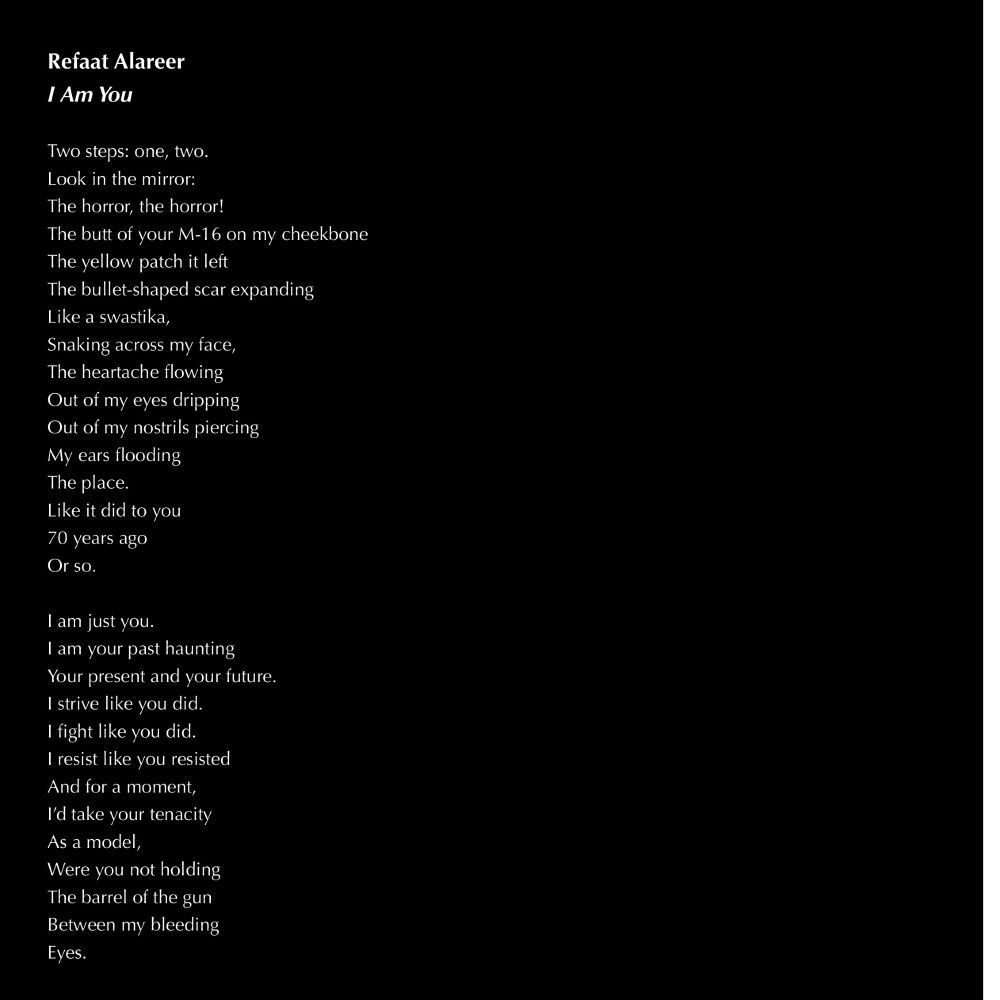 white text on black background:

Refaat Alareer
I Am You

Two steps: one, two.
Look in the mirror:
The horror, the horror!
The butt of your M-16 on my cheekbone
The yellow patch it left
The bullet-shaped scar expanding
Like a swastika,
Snaking across my face,
The heartache flowing
Out of my eyes dripping
Out of my nostrils piercing
My ears flooding
The place.
Like it did to you
70 years ago
Or so.

I am just you.
I am your past haunting
Your present and your future.
I strive like you did.
I fight like you did.
I resist like you resisted
And for a moment,
I’d take your tenacity
As a model,
Were you not holding
The barrel of the gun
Between my bleeding
Eyes.