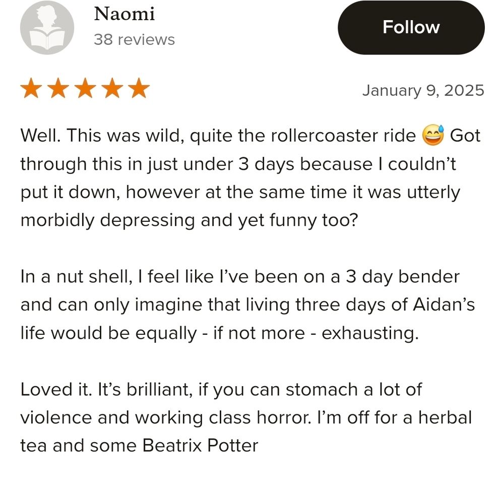 Well. This was wild, quite the rollercoaster ride 😅 Got through this in just under 3 days because I couldn’t put it down, however at the same time it was utterly morbidly depressing and yet funny too? In a nut shell, I feel like I’ve been on a 3 day bender and can only imagine that living three days of Aidan’s life would be equally - if not more - exhausting. Loved it. It’s brilliant, if you can stomach a lot of violence and working class horror. I’m off for a herbal tea and some Beatrix Potter