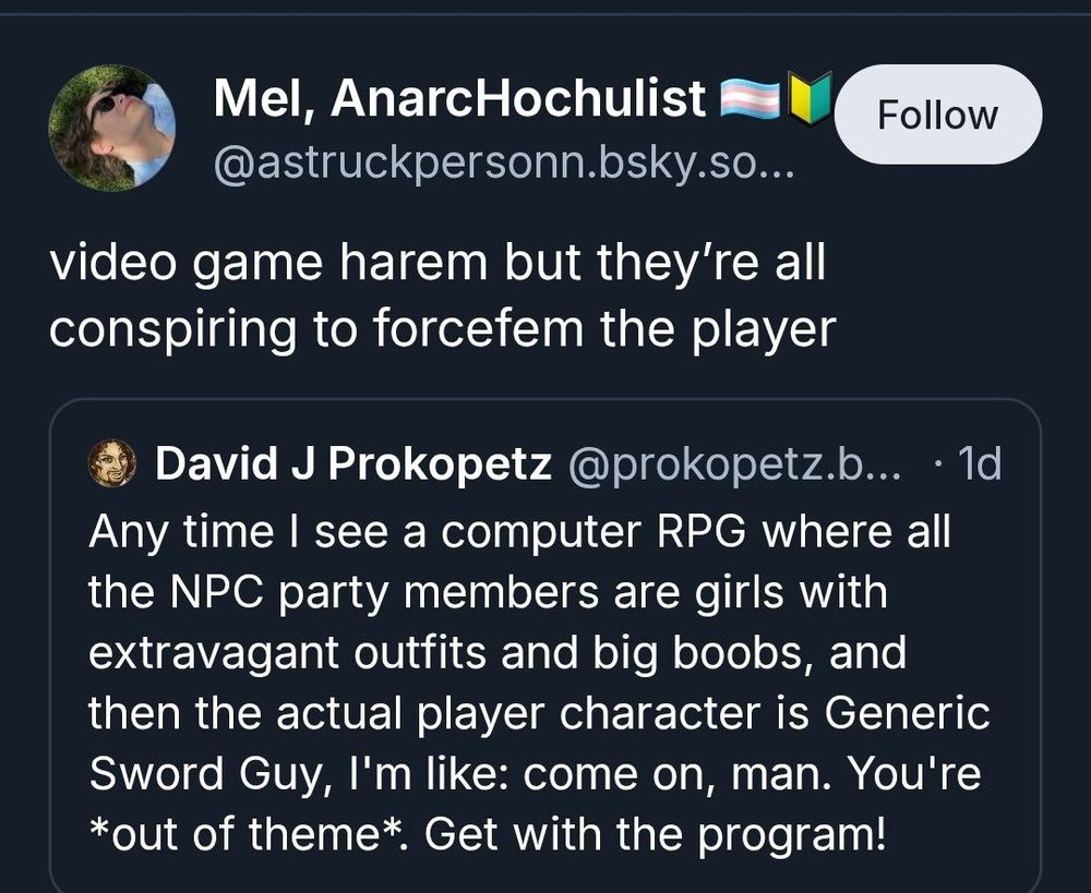 Mel, AnarcHochulist @astruckpersonn quote tweets with
game harem but they're all conspiring to forcefem the player
The original tweet by David J Prokopetz @prokopetz
Any time I see a computer RPG where all the NPC party members are girls with extravagant outfits and big boobs, and then the actual player character is Generic Sword Guy, I'm like: come on, man. You're
*out of theme*. Get with the program!