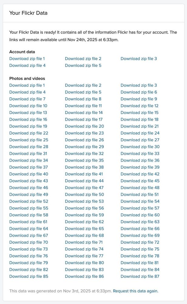 This image displays a data export page for a user's Flickr data. The page confirms that the data is ready, containing all information associated with the user's Flickr account. The data is organized into sections: "Account data" and "Photos and videos," each with multiple downloadable zip files numbered sequentially from 1 to 87. Each zip file link is labeled "Download zip file" followed by its respective number. At the bottom, a timestamp indicates that the data was generated on November 3rd, 2025, at 6:33 pm. There is also a link labeled "Request this data again" for requesting a new data export. The layout is clean and text-heavy, designed to facilitate easy downloading of large amounts of personal media and account information.