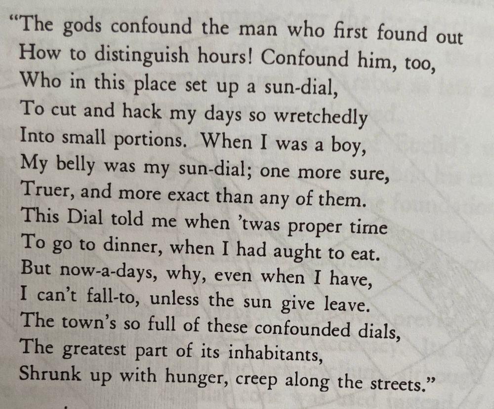 "The gods confound the man who first found out
How to distinguish hours! Confound him, too,
Who in this place set up a sun-dial,
To cut and hack my days so wretchedly
Into small portions. When I was a boy,
My belly was my sun-dial; one more sure,
Truer, and more exact than any of them.
This Dial told me when 'twas proper time
To go to dinner, when I had aught to eat.
But now-a-days, why, even when I have,
I can't fall-to, unless the sun give leave.
The town's so full of these confounded dials,
The greatest part of its inhabitants,
Shrunk up with hunger, creep along the streets."