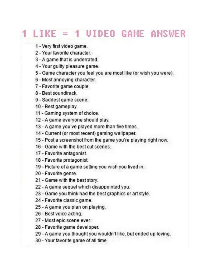 A number list going from 1 (one) to 30 (thirty), showing questions about your personal opinions regarding video games. The text goes:

1 LIKE = 1 VIDEO GAME ANSWER

1) Very first video game.
2) Your favorite character.
3) A game that is underrated.
4) Your guilty pleasure game.
5) Game character you feel you are most like (or wish you were).
6) Most annoying character.
7) Favorite game couple.
8) Best soundtrack.
9) Saddest game scene.
10) Best gameplay.
11) Gaming system of choice.
12) A game everyone should play.
13) A game you've played more than five times.
14) Current (or most recent) gaming wallpaper.
15) Post a screenshot from the game you're playing right now.
16) Game with the best cutscenes.
17) Favorite antagonist.
18) Favorite protagonist.
19) Picture of a game setting you wish you lived in.
20) Favorite genre.
21) Game with the best story.
22) A game sequel which disappointed you.
23) Game you think had the best graphics or art style.
24) Favorite classic game.
25) A game you plan on playing.
26) Best voice acting.
27) Most epic scene ever.
28) Favorite game developer.
29) A game you thought you wouldn't like, but ended up loving.
30) Your favorite game of all time.