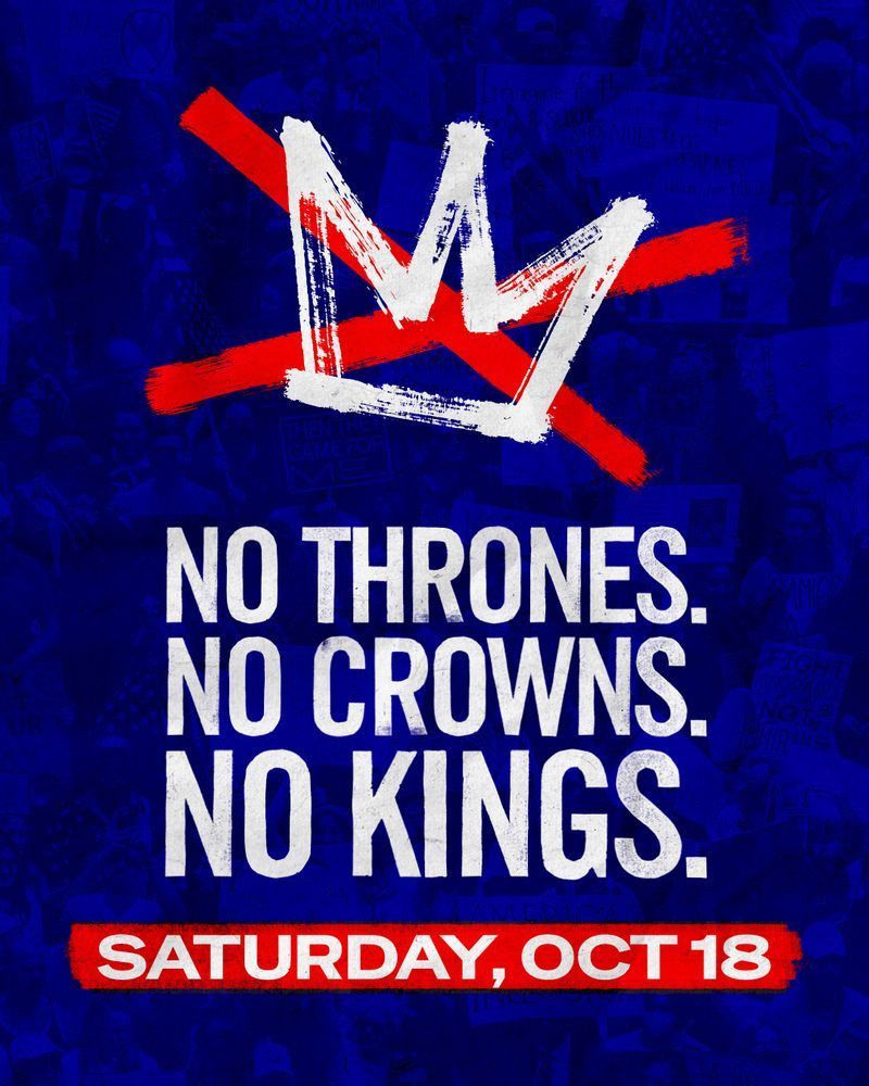 Poster for upcoming No Kings Rally which includes:
Drawing of a crown, crossed out with a red X followed by text that says:
No thrones. No crowns. No kings. Saturday, Oct 18

