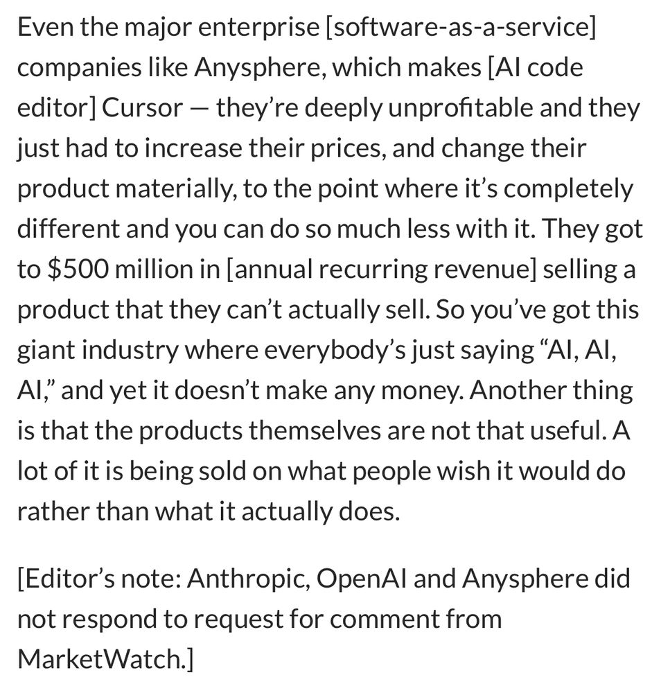 Even the major enterprise [software-as-a-service] companies like Anysphere, which makes [Al code editor] Cursor — they're deeply unprofitable and they just had to increase their prices, and change their product materially, to the point where it's completely different and you can do so much less with it. They got to $500 million in [annual recurring revenue] selling a product that they can't actually sell. So you've got this giant industry where everybody's just saying "Al, Al, Al," and yet it doesn't make any money. Another thing is that the products themselves are not that useful. A lot of it is being sold on what people wish it would do rather than what it actually does.
[Editor's note: Anthropic, OpenAl and Anysphere did not respond to request for comment from MarketWatch.]