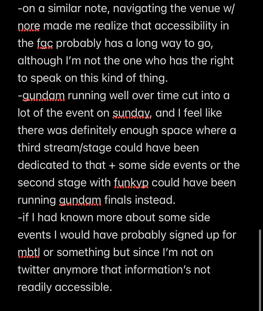 -on a similar note, navigating the venue w/ nore made me realize that accessibility in the fgc probably has a long way to go, although I’m not the one who has the right to speak on this kind of thing.
-gundam running well over time cut into a lot of the event on sunday, and I feel like there was definitely enough space where a third stream/stage could have been dedicated to that + some side events or the second stage with funkyp could have been running gundam finals instead.
-if I had known more about some side events I would have probably signed up for mbtl or something but since I’m not on twitter anymore that information’s not readily accessible.
