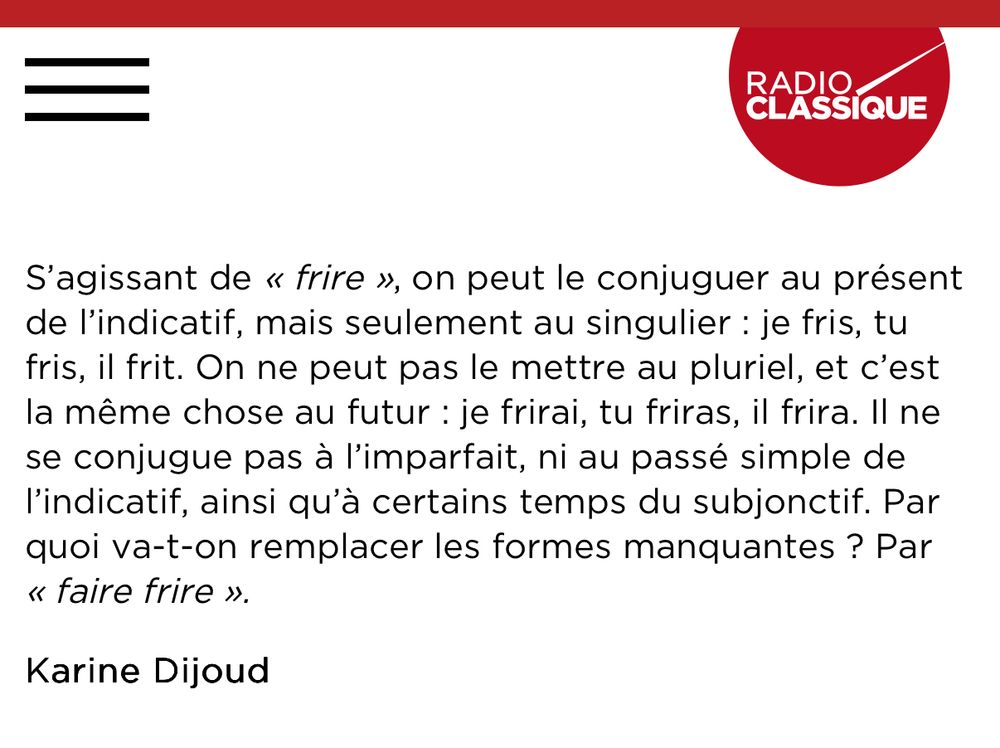 S'agissant de « frire », on peut le conjuguer au présent de l'indicatif, mais seulement au singulier : je fris, tu fris, il frit. On ne peut pas le mettre au pluriel, et c'est la même chose au futur : je frirai, tu friras, il frira. Il ne se conjugue pas à l'imparfait, ni au passé simple de l'indicatif, ainsi qu'à certains temps du subjonctif. Par quoi va-t-on remplacer les formes manquantes ? Par « faire frire ».