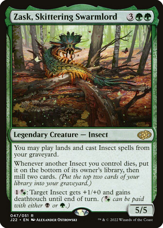 Zask, Skittering Swarmlord {3}{G}{G}

Legendary Creature — Insect

You may play lands and cast Insect spells from your graveyard.

Whenever another Insect you control dies, put it on the bottom of its owner’s library, then mill two cards. (Put the top two cards of your library into your graveyard.)

{1}{B/G}: Target Insect gets +1/+0 and gains deathtouch until end of turn. ({B/G} can be paid with either {B} or {G}.)
5/5 