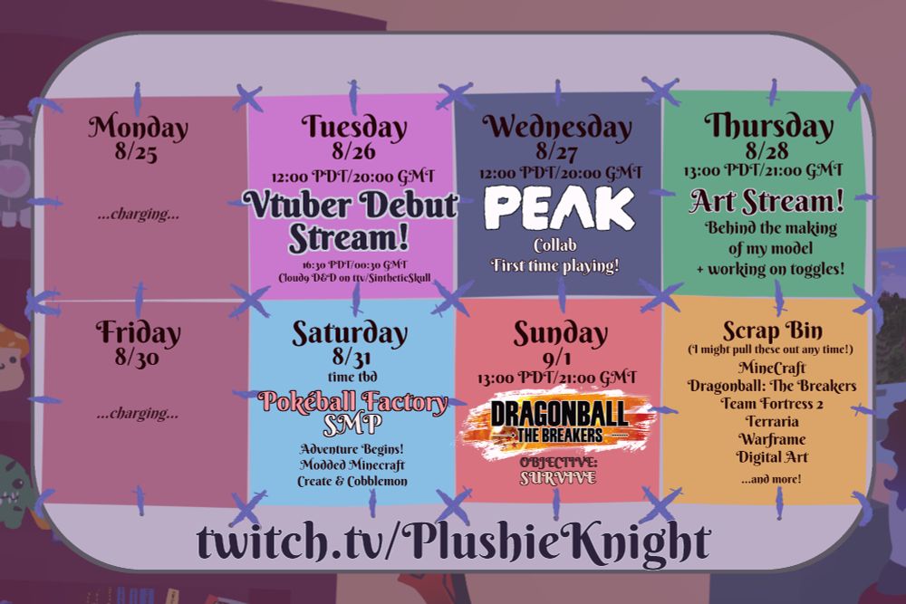 Vtuber Debut Week Stream Schedule for PlushieKnight. Tuesday 8/26 at 12:00 PDT, Vtuber Debut Stream. 16:30 PDT, Cloud 9 D&D on ttv/SintheticSkull. Wednesday 8/27 at 12:00 PDT, Peak collab, first time playing. Thursday 8/28 at 13:00 PDT, Art Stream: Behind the making of my model, and working on toggles. Satuday 8/31, Pokeball Factory SMP begins, Minecraft Create and Cobblemon. Sunday 9/1 at 13:00 PDT, Dragonball: The Breakers.