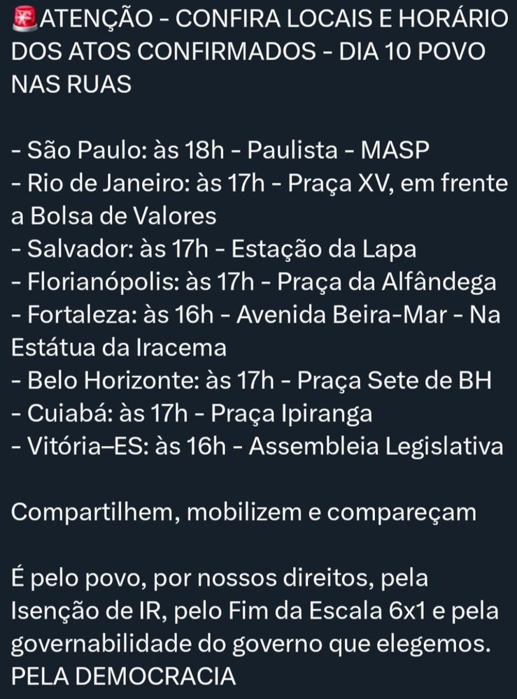 ATENÇÃO - CONFIRA LOCAIS E HORÁRIO DOS ATOS CONFIRMADOS - DIA 10 POVO NAS RUAS
- São Paulo: às 18h - Paulista - MASP
- Rio de Janeiro: às 17h - Praça XV, em frente a Bolsa de Valores
- Salvador: às 17h - Estação da Lapa
- Florianópolis: às 17h - Praça da Alfândega - Fortaleza: às 16h - Avenida Beira-Mar - Na Estátua da Iracema
- Belo Horizonte: às 17h - Praça Sete de BH - Cuiabá: às 17h - Praça Ipiranga
- Vitória-ES: às 16h - Assembleia Legislativa
Compartilhem, mobilizem e compareçam
É pelo povo, por nossos direitos, pela Isenção de IR, pelo Fim da Escala 6x1 e pela governabilidade do governo que elegemos.
PELA DEMOCRACIA