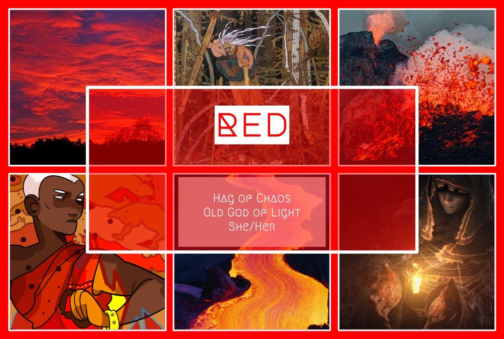 RED

HAG OF CHAOS
OLD GOD OF LIGHT
SHE/HER

Red Sky at Morning (Stock Photo)
“Baba Yaga” by Ivan Bilibin (Illustration)
Erupting Volcano (Stock Photo)
Portrait of Red by Necroma - https://bsky.app/profile/necroma.bsky.social 
Flowing Lava (Stock Photo)
The Witch of Izalith (Dark Souls, Cutscene)
