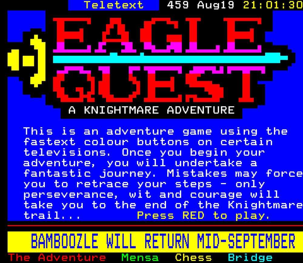 This is an adventure game using the fasttext colour buttons on certain televisions. Once you begin your adventure, you will undertake a fantastic journey. Mistakes may force you to retrace your steps - only perseverance, wit and courage will take you to the end of the Knightmare trail...