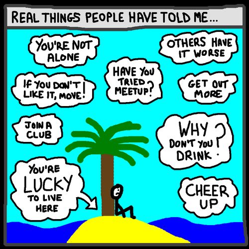 Real things people have told me: You're not alone, others have it worse, have you tried meetup? If you don't like it, move. Join a club. Get out more. Why don't you drink? You're LUCKY to live here. Cheer up.