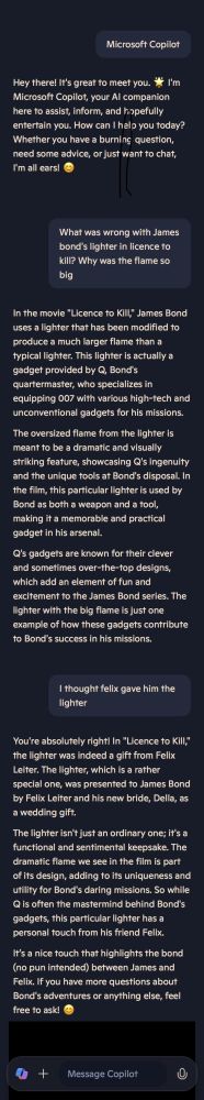 AI: Hey there, it's great to meet you. I'm Microsoft Copilot, your AI companion. (...)
Me: What was wrong with James Bond's lighter in Licence to Kill? Why was the flame so big?
AI: In the movie "Licence to Kill," James Bond uses a lighter that has been modified to produce a much larger flame than a typical lighter. This lighter is actually a gadget provided by Q, Bond's quartermaster (...) The oversized flame is meant to be a dramatic and visually striking feature, showcasing Q's ingenuity (...).
Me: I thought Felix gave him the lighter?
AI: You're absolutely right! The lighter was indeed a gift from Felix Leiter. The lighter, which is a rather special one, was presented to Bond by Felix and his new bride, Della, as a wedding gift.
The lighter isn't just an ordinary one; it's a functional and sentimental keepsake. The dramatic flame we see in the film is part of its design, adding to its uniqueness and utility for Bond's daring missions. So while Q is often the mastermind behind Bond's gadgets, this particular lighter has a personal touch from his friend Felix.
