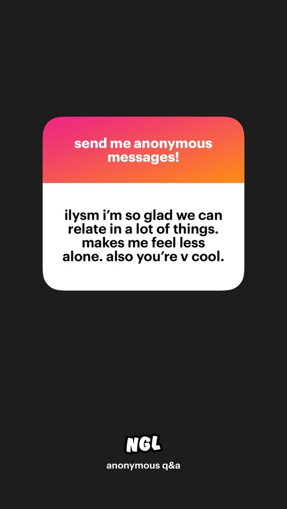 screenshot of NGL the prompt is “send me anonymous messages!” the response is “ilysm i’m so glad we can relate in a lot of things. makes me feel less alone. also you’re v cool.”
