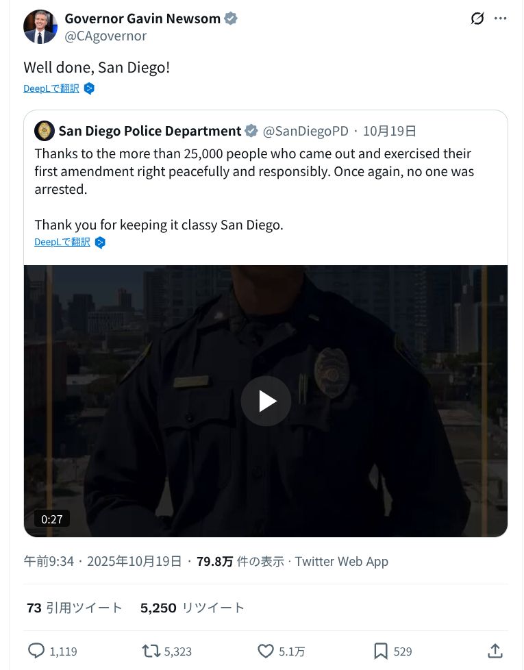 Governor Gavin Newsom
@CAgovernor
Well done, San Diego!
DeepLで翻訳
San Diego Police Department
@SanDiegoPD 10月19日
Thanks to the more than 25,000 people who came out and exercised their
first amendment right peacefully and responsibly. Once again, no one was
arrested.
Thank you for keeping it classy San Diego.
DeepLで翻訳
0:27
午前9:34.2025年10月19日 79.8万件の表示 Twitter Web App
73 引用ツイート
5,250 リツイート
1,119
5,323
5.1万
529