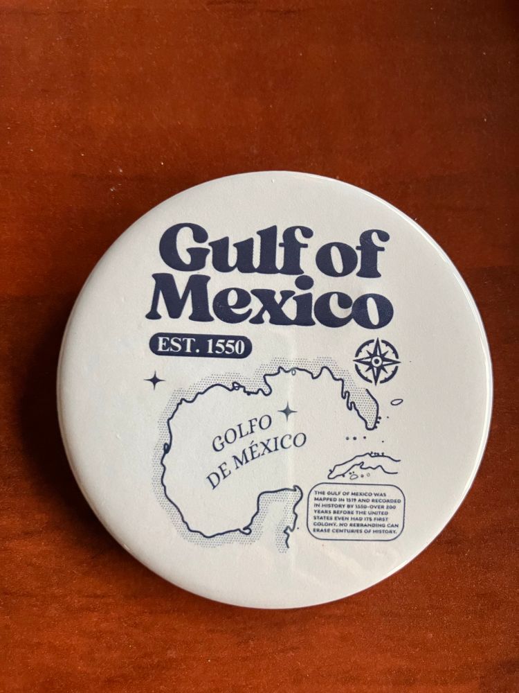A button with Gulf of Mexico on it, including a map. The fine print reads “The Gulf of Mexico was mapped in 1519 and recorded in history in 1590 - over 200 years before the United States even had its first colony. No rebranding can change centuries of history.”