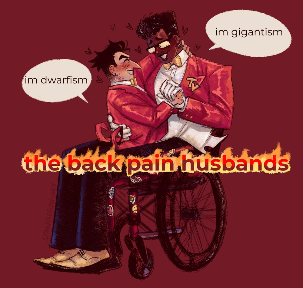 a digital drawing of human versions of (big shot) Spamton G Spamton and Mr Ant Tenna from deltarune. Tenna is a dark skinned, extremely tall and lanky man with a small square afro and rectangular glasses, wearing his canon suit, sitting in a red manual wheelchair, which has a few colorful stickers. Spamton is a pale, chubby and short man, with a long hooked nose and earrings, wearing a suit matching Tenna's. Spamton is sitting in Tenna's lap, one hand hooked around his neck, the other holding Tenna's hand. they seem to be giggling together.

the drawing is formatted as the "cigarette duo" meme, with Spamton's speech bubble saying "im dwarfism", Tenna's speech bubble saying "im gigantism" and the bottom, flaming text saying "the back pain husbands"