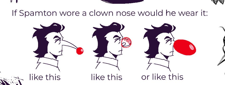 a digital, low resolution drawing of Spamton G Spamton from Deltarune. the text above says "if Spamton wore a clown nose, would he wear it:" the 3 examples below, all label with "like this" depict 1. Spamton wearing a clown nose at the very tip of his long nose; 2. Spamton's nose being curled up inside of the clown nose; 3. Spamton wearing an oversized nose that covers the entirety of his nose from base to tip.
