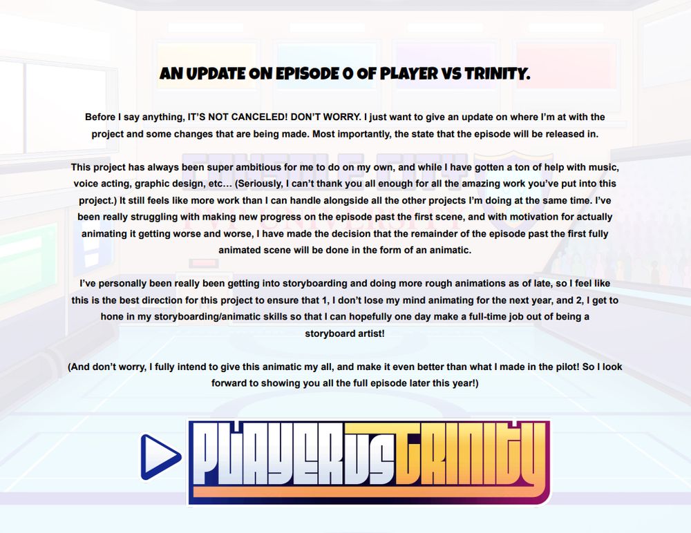 AN UPDATE ON EPISODE 0 OF PLAYER vs TRINITY.

Before I say anything, IT’S NOT CANCELED! DON’T WORRY. I just want to give an update on where I’m at with the project and some changes that are being made. Most importantly, the state that the episode will be released in.
 
This project has always been super ambitious for me to do on my own, and while I have gotten a ton of help with music, voice acting, graphic design, etc… (Seriously, I can’t thank you all enough for all the amazing work you’ve put into this project.) It still feels like more work than I can handle alongside all the other projects I’m doing at the same time. I’ve been really struggling with making new progress on the episode past the first scene, and with motivation for actually animating it getting worse and worse, I have made the decision that the remainder of the episode past the first fully animated scene will be done in the form of an animatic.

I’ve personally been really been getting into storyboarding and doing more rough animations as of late, so I feel like this is the best direction for this project to ensure that 1, I don’t lose my mind animating for the next year, and 2, I get to hone in my storyboarding/animatic skills so that I can hopefully one day make a full-time job out of being a 
storyboard artist!

(And don’t worry, I fully intend to give this animatic my all, and make it even better than what I made in the pilot! So I look forward to showing you all the full episode later this year!)