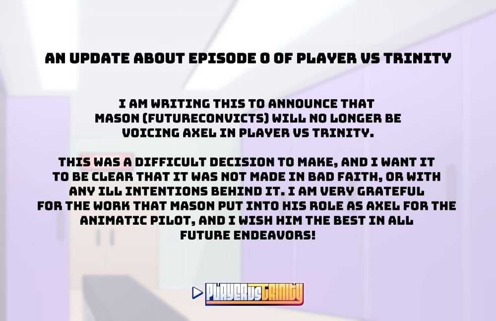 Text that reads:

"An Update about Episode 0 of PLAYER vs TRINITY

I am writing this to announce that Mason (FutureConvicts) will no longer be voicing Axel in PLAYER vs TRINITY.

This was a difficult decision to make, and I want it to be clear that it was not made in bad faith, or with any ill intentions behind it. I am very grateful for the work that Mason put into his role as Axel for the Animatic Pilot, and I wish him the best in all future endeavors!"

(The PLAYER vs TRINITY Logo is shown at the bottom of the page)