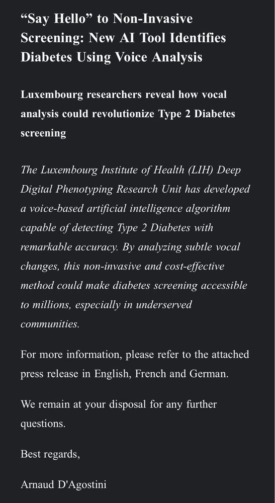 "Say Hello" to Non-Invasive
Screening: New Al Tool Identifies Diabetes Using Voice Analysis
Luxembourg researchers reveal how vocal analysis could revolutionize Type 2 Diabetes screening
The Luxembourg Institute of Health (LIH) Deep Digital Phenotyping Research Unit has developed a voice-based artificial intelligence algorithm capable of detecting Type 2 Diabetes with remarkable accuracy. By analyzing subtle vocal changes, this non-invasive and cost-effective method could make diabetes screening accessible to millions, especially in underserved communities.
For more information, please refer to the attached press release in English, French and German.
We remain at your disposal for any further questions.
Best regards,
Arnaud D'Agostini