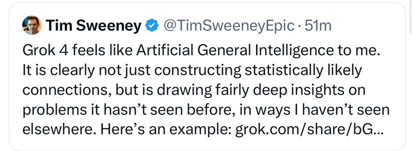 tweet:

Tim Sweeney ® @TimSweeneyEpic • 51m
Grok 4 feels like Artificial General Intelligence to me.
It is clearly not just constructing statistically likely connections, but is drawing fairly deep insights on problems it hasn't seen before, in ways I haven't seen elsewhere. Here's an example: grok.com/share/bG...