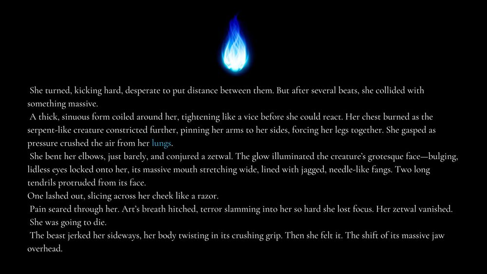 She turned, kicking hard, desperate to put distance between them. But after several beats, she collided with something massive.
A thick, sinuous form coiled around her, tightening like a vice before she could react. Her chest burned as the serpent-like creature constricted further, pinning her arms to her sides, forcing her legs together. She gasped as pressure crushed the air from her lungs.
She bent her elbows, just barely, and conjured a zetwal. The glow illuminated the creature’s grotesque face—bulging, lidless eyes locked onto her, its massive mouth stretching wide, lined with jagged, needle-like fangs. Two long tendrils protruded from its face. 
One lashed out, slicing across her cheek like a razor.
Pain seared through her. Art’s breath hitched, terror slamming into her so hard she lost focus. Her zetwal vanished.
She was going to die.
The beast jerked her sideways, her body twisting in its crushing grip. Then she felt it. The shift of its massive jaw overhead.
