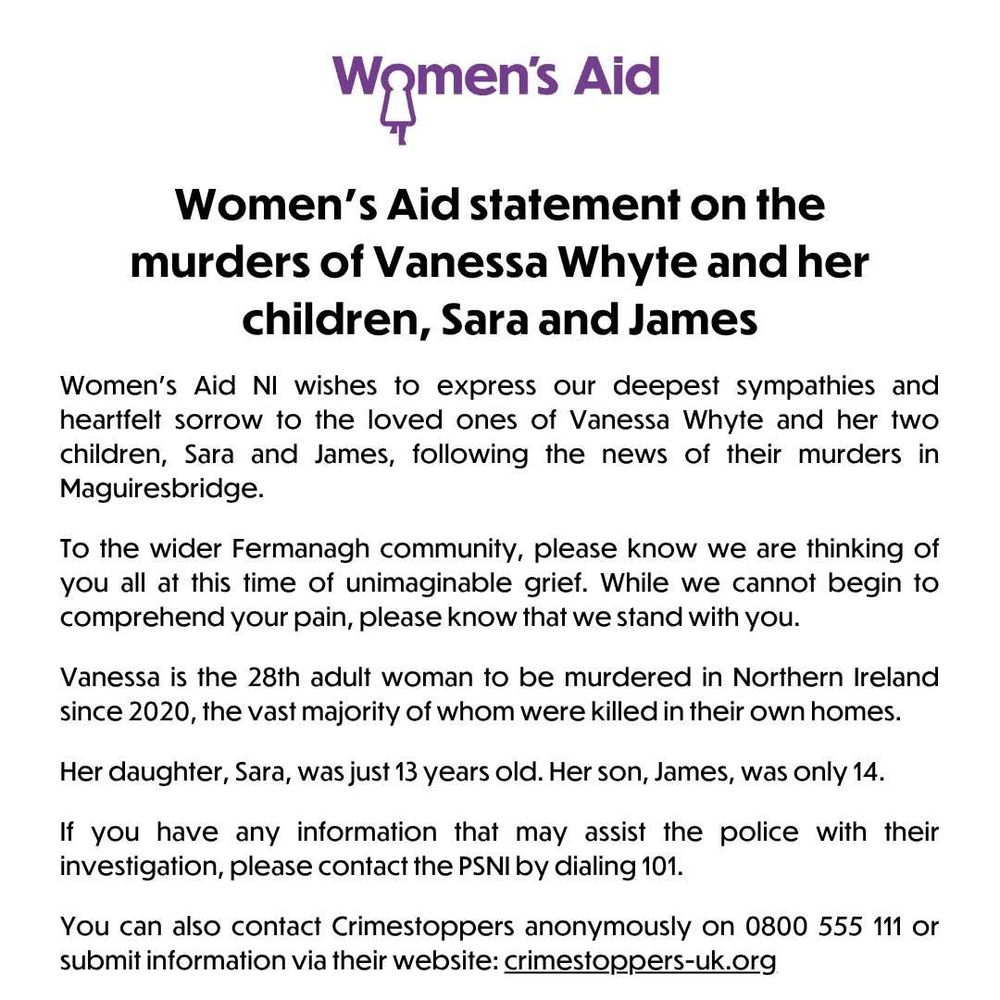 Womens Aid

Women's Aid statement on the murders of Vanessa Whyte and her children, Sara and James

Women's Aid NI wishes to express our deepest sympathies and heartfelt sorrow to the loved ones of Vanessa Whyte and her two children, Sara and James, following the news of their murders in Maguiresbridge.

To the wider Fermanagh community, please know we are thinking of you all at this time of unimaginable grief. While we cannot begin to comprehend your pain, please know that we stand with you.

Vanessa is the 28th adult woman to be murdered in Northern Ireland since 2020, the vast majority of whom were killed in their own homes.

Her daughter, Sara, was just 13 years old. Her son, James, was only 14.

If you have any information that may assist the police with their investigation, please contact the PSNI by dialing 101.

You can also contact Crimestoppers anonymously on 0800 555 111 or
submit information via their website: crimestoppers-uk.org 