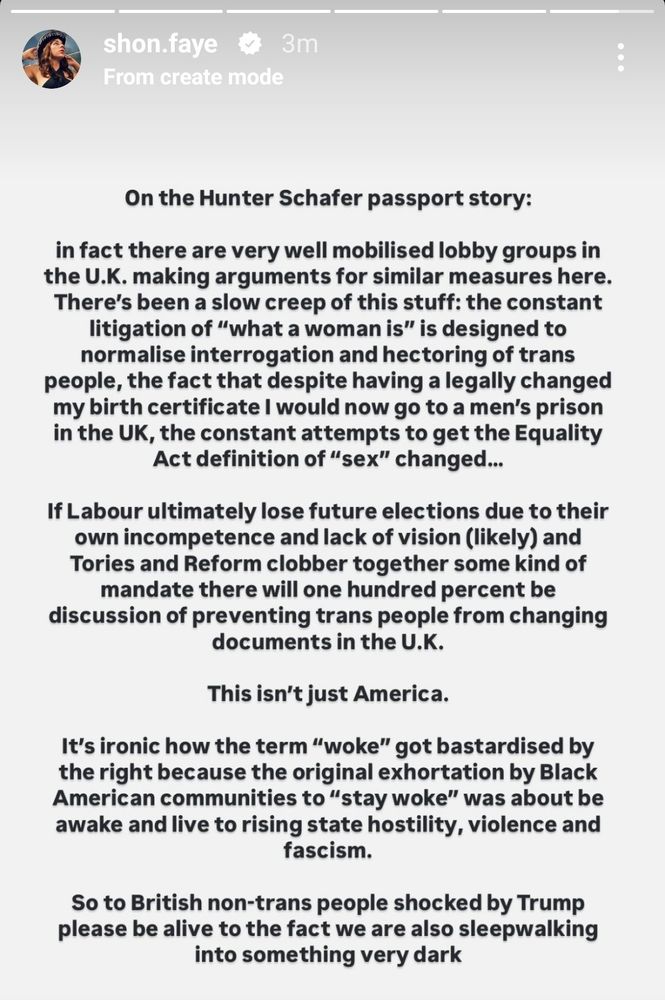 From Shon Faye's Instagram:

On the Hunter Schafer passport story: This isn't just America. in fact there are very well mobilised lobby groups in the U.K. making arguments for similar measures here. There's been a slow creep of this stuff: the constant litigation of "what a woman is" is designed to normalise interrogation and hectoring of trans people, the fact that despite having a legally changed my birth certificate I would now go to a men's prison in the UK, the constant attempts to get the Equality Act definition of "sex" changed... If Labour ultimately lose future elections due to their own incompetence and lack of vision (likely) and Tories and Reform clobber together some kind of mandate there will one hundred percent be discussion of preventing trans people from changing documents in the U.K. It's ironic how the term "woke" got bastardised by the right because the original exhortation by Black American communities to "stay woke" was about be awake and live to rising state hostility, violence and fascism. So to British non-trans people shocked by Trump please be alive to the fact we are also sleepwalking into something very dark.
