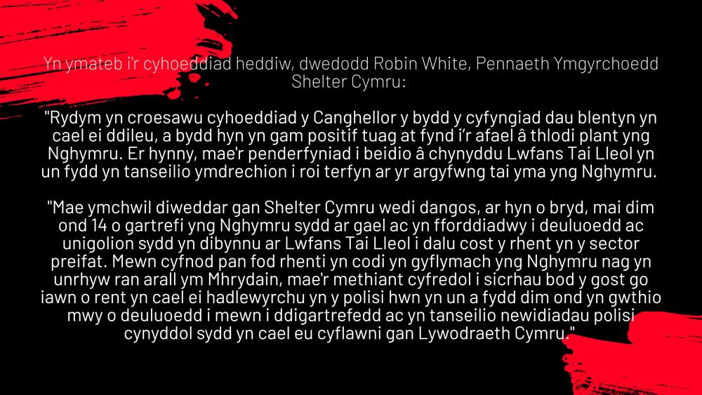"Rydym yn croesawu cyhoeddiad y Canghellor y bydd y cyfyngiad dau blentyn yn cael ei ddileu, a bydd hyn yn gam positif tuag at fynd i’r afael â thlodi plant yng Nghymru. Er hynny, mae'r penderfyniad i beidio â chynyddu Lwfans Tai Lleol yn un fydd yn tanseilio ymdrechion i roi terfyn ar yr argyfwng tai yma yng Nghymru. 
 
"Mae ymchwil diweddar gan Shelter Cymru wedi dangos, ar hyn o bryd, mai dim ond 14 o gartrefi yng Nghymru sydd ar gael ac yn fforddiadwy i deuluoedd ac unigolion sydd yn dibynnu ar Lwfans Tai Lleol i dalu cost y rhent yn y sector preifat. Mewn cyfnod pan fod rhenti yn codi yn gyflymach yng Nghymru nag yn unrhyw ran arall ym Mhrydain, mae'r methiant cyfredol i sicrhau bod y gost go iawn o rent yn cael ei hadlewyrchu yn y polisi hwn yn un a fydd dim ond yn gwthio mwy o deuluoedd i mewn i ddigartrefedd ac yn tanseilio newidiadau polisi cynyddol sydd yn cael eu cyflawni gan Lywodraeth Cymru." 