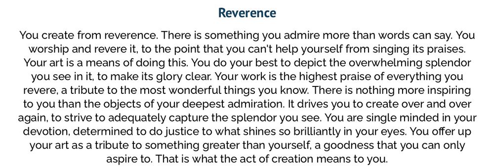 From: What emotion do you create from, quiz. The image is titled: Reverence. 

Flavour text: Reverence
You create from reverence. There is something you admire more than words can say. You worship and revere it, to the point that you can't help yourself from singing its praises.
Your art is a means of doing this. You do your best to depict the overwhelming splendor you see in it, to make its glory clear. Your work is the highest praise of everything you revere, a tribute to the most wonderful things you know. There is nothing more inspiring to you than the objects of your deepest admiration. It drives you to create over and over again, to strive to adequately capture the splendor you see. You are single minded in your devotion, determined to do justice to what shines so brilliantly in your eyes. You offer up your art as a tribute to something greater than yourself, a goodness that you can only aspire to. That is what the act of creation means to you. 
