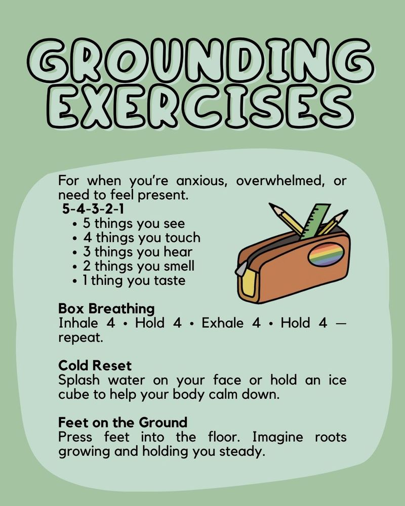 Image ID: a soft green background with a lighter square shaped bubble under the body text. In the indent of the body text with a pencil pouch with two pencils and a ruler sticking out, it has a rainbow patch on it

Header: soft green text with a black outline that says "Grounding exercises"

Body text: For when you’re anxious, overwhelmed, or need to feel present.
 5-4-3-2-1
- 5 things you see
- 4 things you touch
- 3 things you hear
- 2 things you smell
- 1 thing you taste

Box Breathing
Inhale 4 • Hold 4 • Exhale 4 • Hold 4 — repeat.

Cold Reset
Splash water on your face or hold an ice cube to help your body calm down.

Feet on the Ground
Press feet into the floor. Imagine roots growing and holding you steady.