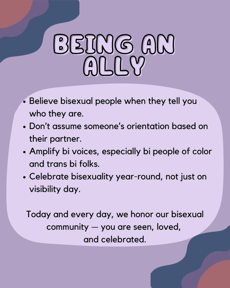 Background ID: A light purple background with wavy blobs of blue, purple, and pink in the top left + bottom right corners. A lighter splotch is in the middle, under the text

BEING AN ALLY
- Believe bisexual people when they tell you  who they are.
- Don’t assume someone’s orientation based on their partner.
- Amplify bi voices, especially bi people of color and trans bi folks.
- Celebrate bisexuality year-round, not just on visibility day.

Today and every day, we honor our bisexual community — you are seen, loved, 
and celebrated.