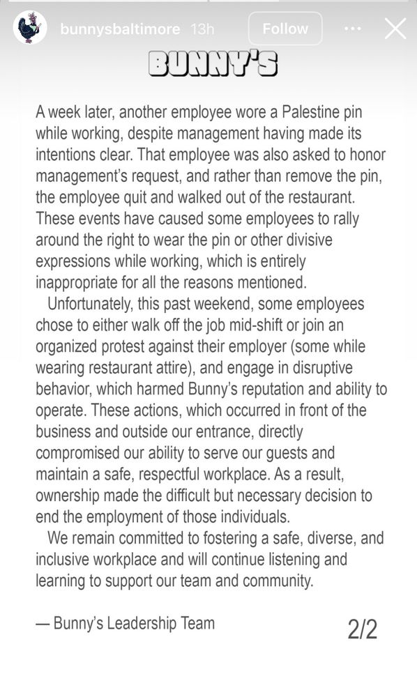 bunnysbaltimore 13h
BUNNY'S
Follow
A week later, another employee wore a Palestine pin while working, despite management having made its intentions clear. That employee was also asked to honor management's request, and rather than remove the pin, the employee quit and walked out of the restaurant.
These events have caused some employees to rally around the right to wear the pin or other divisive expressions while working, which is entirely inappropriate for all the reasons mentioned.
Unfortunately, this past weekend, some employees chose to either walk off the job mid-shift or join an organized protest against their employer (some while wearing restaurant attire), and engage in disruptive behavior, which harmed Bunny's reputation and ability to operate. These actions, which occurred in front of the business and outside our entrance, directly compromised our ability to serve our guests and maintain a safe, respectful workplace. As a result, ownership made the difficult but necessary decision to end the employment of those individuals.
We remain committed to fostering a safe, diverse, and inclusive workplace and will continue listening and learning to support our team and community.
— Bunny's Leadership Team
2/2