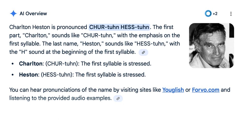 A screenshot of an AI Overview that insists that Charlton Heston's name is pronounced "CHUR-tuhn." The actual text reads: 
Charlton Heston is pronounced CHUR-tuhn HESS-tuhn. The first part, "Charlton," sounds like "CHUR-tuhn," with the emphasis on the first syllable. The last name, "Heston," sounds like "HESS-tuhn," with the "H" sound at the beginning of the first syllable.  
Charlton: (CHUR-tuhn): The first syllable is stressed.
Heston: (HESS-tuhn): The first syllable is stressed.
You can hear pronunciations of the name by visiting sites like Youglish or Forvo.com and listening to the provided audio examples