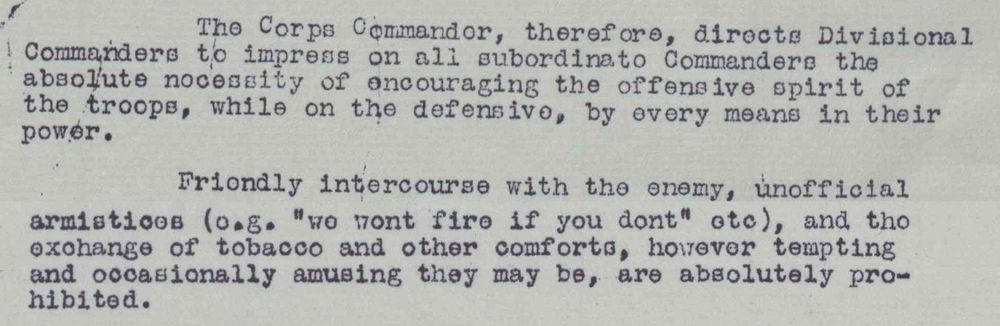 The Corps Commander, therefore, directs Divisional Commanders to impress on all subordinate Commanders the absolute necessity of encouraging the offensive spirit of the troops, while on the defensive, by every means in their power.
Friendly intercourse with the enemy, unofficial armistices (e.g. "we won’t fire if you don’t" etc), and the exchange of tobacco and other comforts, however tempting and occasionally amusing they may be, are absolutely prohibited.
Orders by General Smith-Dorrien in II Corps memorandum G.507, 5 December 1914, (UK National Archives WO 95/1560).