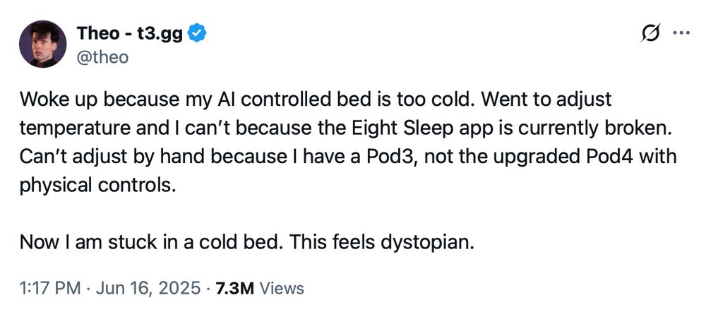 Woke up because my Al controlled bed is too cold. Went to adjust
temperature and I can't because the Eight Sleep app is currently broken. Can't adjust by hand because I have a Pod3, not the upgraded Pod4 with
physical controls.
Now I am stuck in a cold bed. This feels dystopian.
