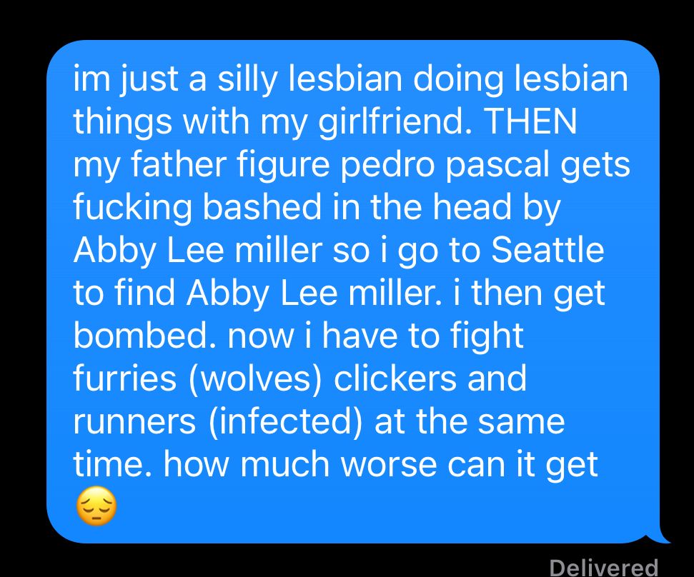 text to my friend about The Last Of Us Part II:
im just a silly lesbian doing lesbian things with my girlfriend. THEN my father figure pedro pascal gets fucking bashed in the head by Abby Lee miller so i go to Seattle to find Abby Lee miller. i then get bombed. now i have to fight furries (wolves) clickers and runners (infected) at the same time. how much worse can it get 😔 
i started playing yesterday…