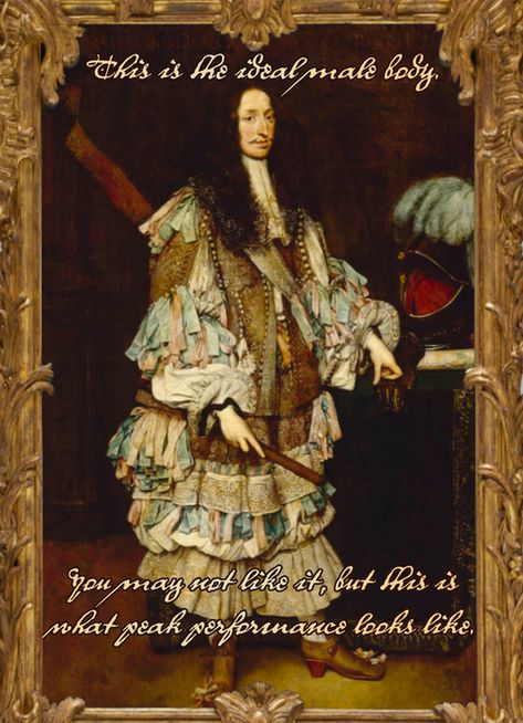 Infamous portrait of Duke Maximilian Philipp of Bavaria by Sebastiano Bombelli, 1666, in an elaborate golden Baroque frame. This mustachioed nobleman has very long curly brown hair (possibly a periwig), an open doublet with dozens of tiny silver buttons, massive petticoat breeches, voluminous sleeves and lacy cannons, and a truly terrifying quantity of blue and pink ribbon hanging from every part of his body. He wears shoes with high red heels.

17th century handwriting over the image reads:
This is the ideal male body.
You may not like it, but this is what peak performance looks like.