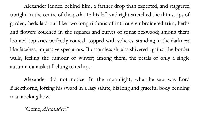 Alexander landed behind him, a farther drop than expected, and staggered upright in the centre of the path. To his left and right stretched the thin strips of garden, beds laid out like two long ribbons of intricate embroidered trim, herbs and flowers couched in the squares and curves of squat boxwood; among them loomed topiaries perfectly conical, topped with spheres, standing in the darkness like faceless, impassive spectators. Blossomless shrubs shivered against the border walls, feeling the rumour of winter; among them, the petals of only a single autumn damask still clung to its hips.
Alexander did not notice. In the moonlight, what he saw was Lord Blackthorne, lofting his sword in a lazy salute, his long and graceful body bending in a mocking bow.
“Come, Alexander!”