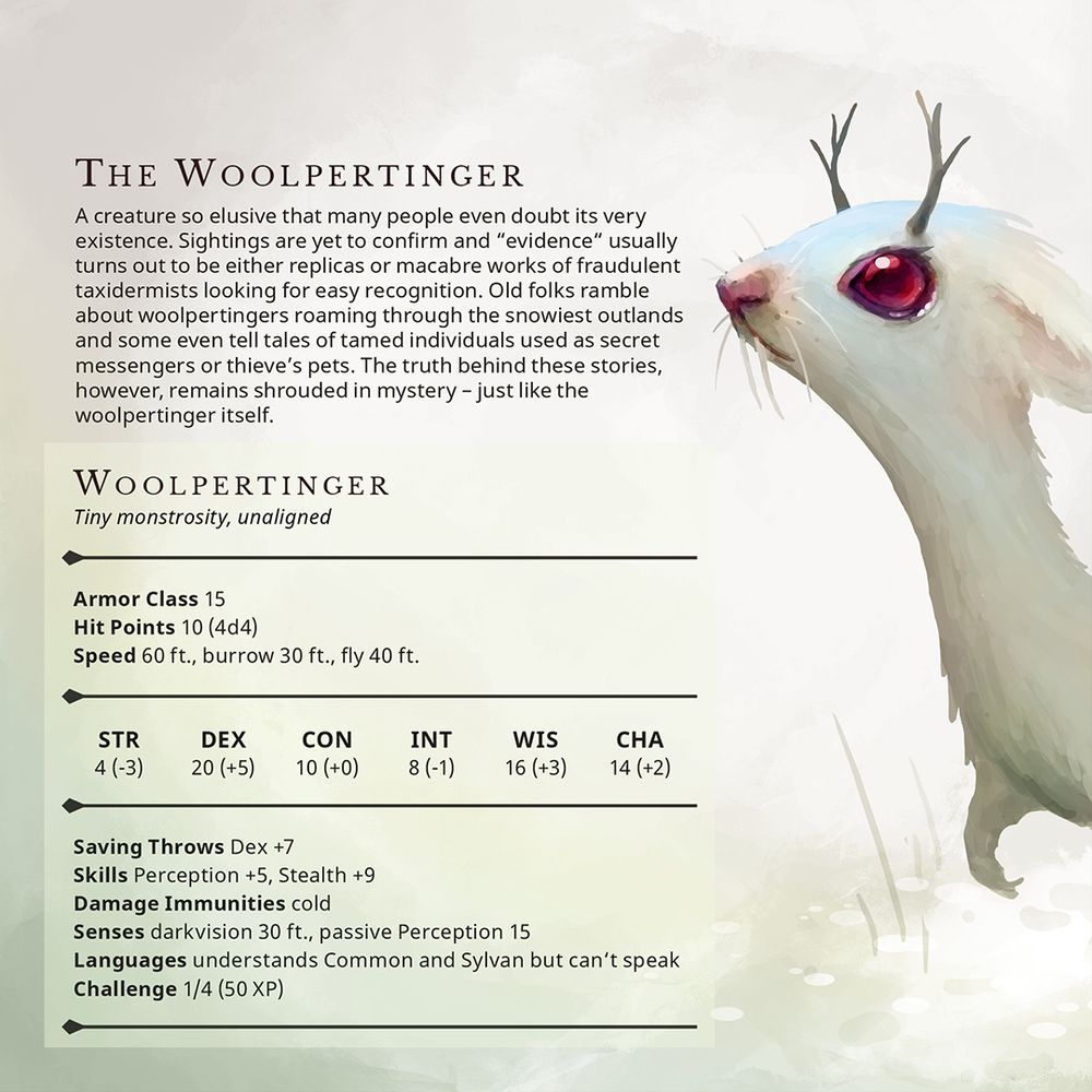A creature so elusive that many people even doubt its very
existence. Sightings are yet to confirm and “evidence“ usually turns out to be either replicas or macabre works of fraudulent taxidermists looking for easy recognition. Old folks ramble about woolpertingers roaming through the snowiest outlands and some even tell tales of tamed individuals used as secret messengers or thieve’s pets. The truth behind these stories, however, remains shrouded in mystery – just like the woolpertinger itself.