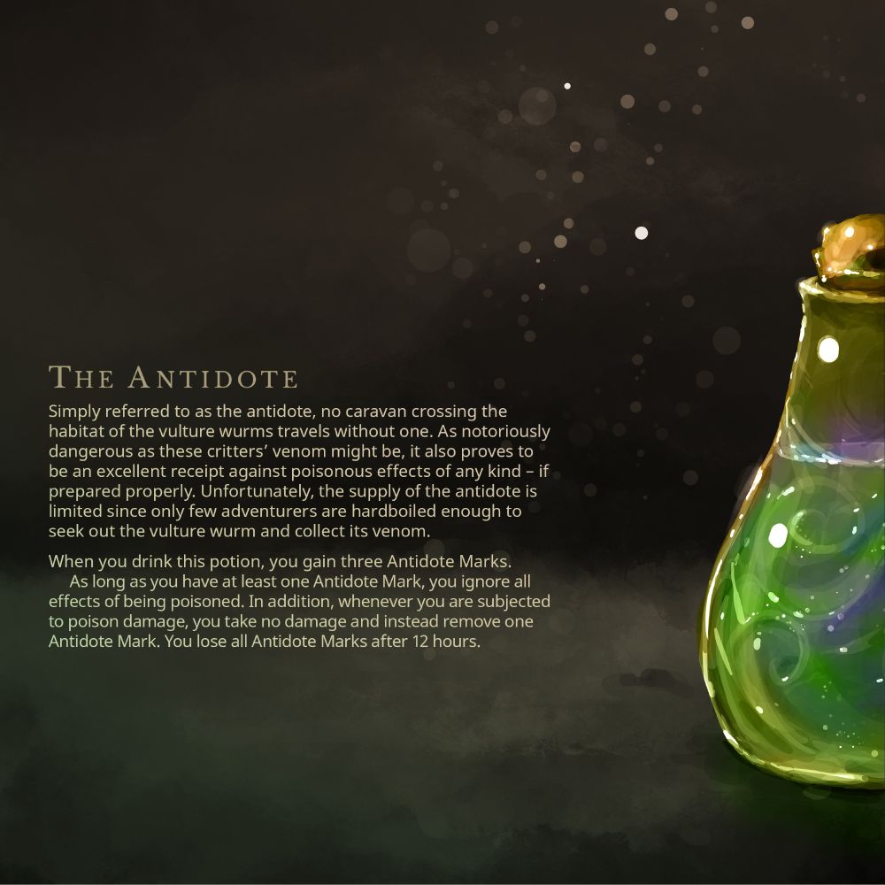 Simply referred to as the antidote, no caravan crossing the habitat of the vulture wurms travels without one. As notoriously dangerous as these critters’ venom might be, it also proves to be an excellent receipt against poisonous effects of any kind – if prepared properly. Unfortunately, the supply of the antidote is limited since only few adventurers are hardboiled enough to seek out the vulture wurm and collect its venom.
When you drink this potion, you gain three Antidote Marks. As long as you have at least one Antidote Mark, you ignore all effects of being poisoned. In addition, whenever you are subjected to poison damage, you take no damage and instead remove one Antidote Mark. You lose all Antidote Marks after 12 hours.