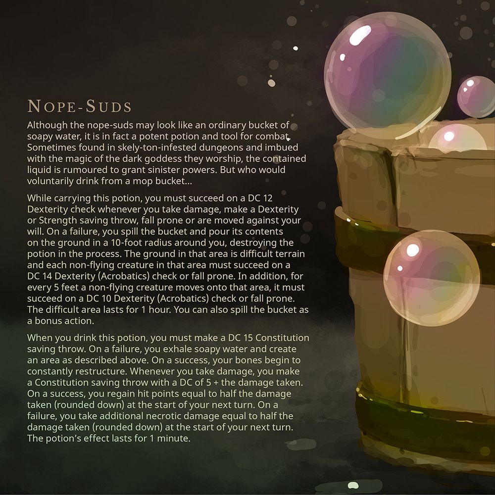 When you drink this potion, you must make a DC 15 Constitution saving throw. On a failure, you exhale soapy water and create an area as described above. On a success, your bones begin to constantly restructure. Whenever you take damage, you make a Constitution saving throw with a DC of 5 + the damage taken. On a success, you regain hit points equal to half the damage taken (rounded down) at the start of your next turn. On a failure, you take additional necrotic damage equal to half the damage taken (rounded down) at the start of your next turn. The potion’s effect lasts for 1 minute.