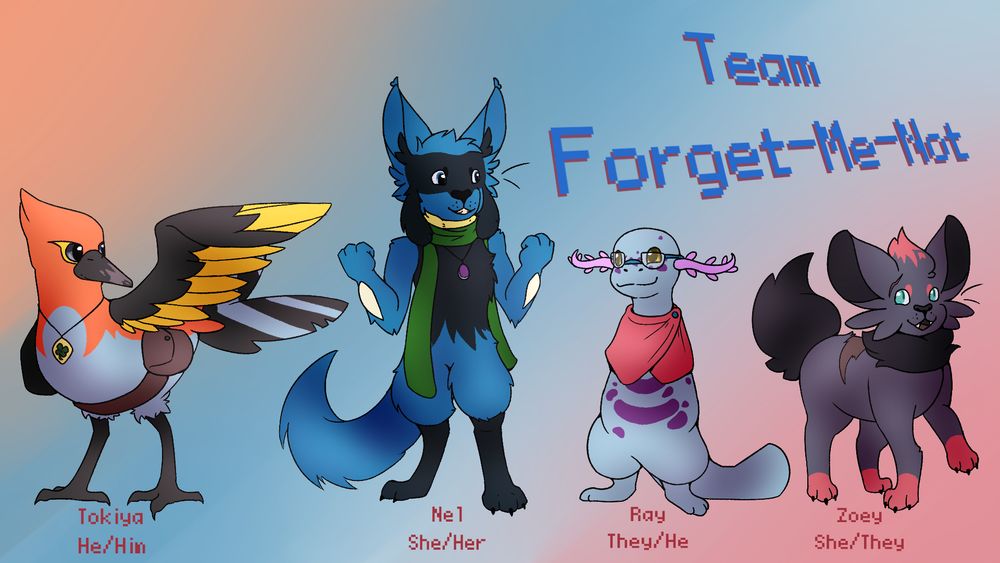 A digitally drawn lineup of pokemon characters with their names and pronouns written under them. From left to right, there's a fletchinder "Tokiya He/Him", riolu "Nel She/Her", wooper "Ray They/He", and zorua "Zoey She/they". Tokiya has a scarred beak and is wearing a clover charm around his neck and a satchel around his waist. Nel is wearing a purple amulet and a green scarf. Ray is wearing a red mini-poncho and blue-rimmed glasses. Zoey has not accessories but has a scar over her right eye and on their back. In the top right there is text that reads "Team Forget-Me-Not".